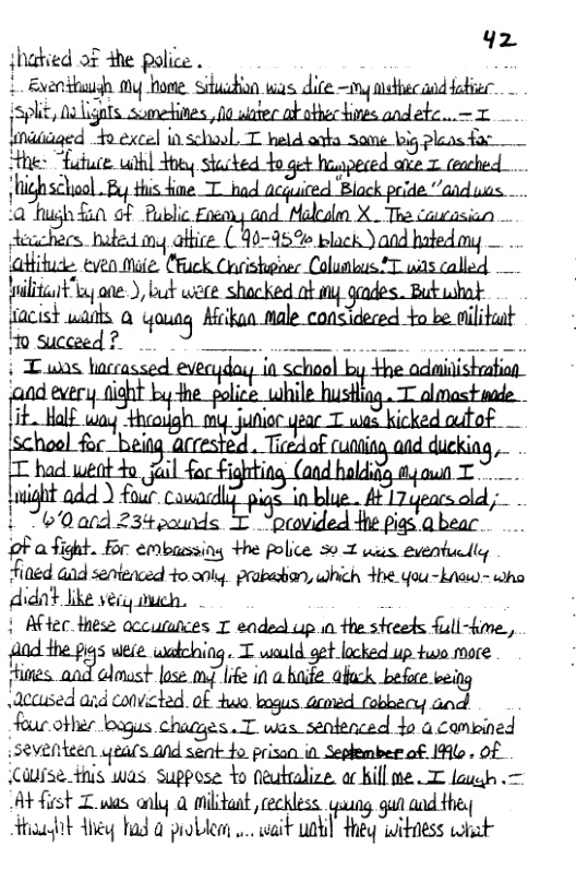 42  shatied of the police. . L Exenittuudh My hoe. Sihuidion was. dite ~ng nthec aod obier  Md o excel inschool. T held arka some big pleasfar  0 hush o of Rublc Foenny aod Makaln X_The cucasicn Accchecs hated iy aftice: (90-5% plack Yand hatedmy alitit e ), mmmm 2 ;i-mﬁas?a ot Kk e car T oo b msceed? © 0 g v it b he-police , ; had weat o gl foc Figh ; Eadl  ight add ) four Cowadlfpia_in blue . 417 eacsold ;- Mgum} 234 pounds T “provided 4he pigs.abear. .. oF afight. For embussing +he police 50 2 wus eventuclly fined Gad sentenced +o oy prabashan, which e You-kauw - who didnt Like veiy iveh. i | Aftec Hese accutuices T eaded up i the steeets full-kime., fAnd the pys wete wadching. T wauld gt lacked up tuwo more Hines. n:]m? st gg I in ummm,wg \acased and convicted. of Huo armed (obbecy an four other loagus chagges J.msm“iamhrmd 4o acampined i5eventeen yeals and sent fo prisan in. Seplember of 146, Of Cwise this was suppose Yo eutralize. ac kill s T lauen .= At fist Z s anly @ milidaat, cechless. gaung gun and thes Atiasrk ey bad 0 problent .. it unkl ey ioitness what 